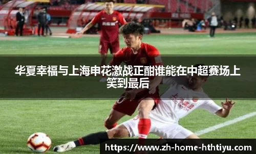 华夏幸福与上海申花激战正酣谁能在中超赛场上笑到最后