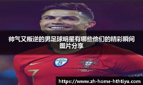 帅气又叛逆的男足球明星有哪些他们的精彩瞬间图片分享