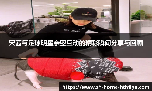 宋茜与足球明星亲密互动的精彩瞬间分享与回顾